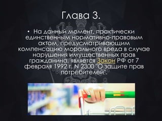 Глава 3. 
• На данный момент, практически 
единственным нормативно-правовым 
актом, предусматривающим 
компенсацию морального вреда в случае 
нарушения имущественных прав 
гражданина, является Закон РФ от 7 
февраля 1992 г. N 2300 "О защите прав 
потребителей". 
 