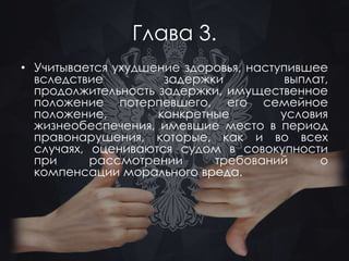 Глава 3. 
• Учитывается ухудшение здоровья, наступившее 
вследствие задержки выплат, 
продолжительность задержки, имущественное 
положение потерпевшего, его семейное 
положение, конкретные условия 
жизнеобеспечения, имевшие место в период 
правонарушения, которые, как и во всех 
случаях, оцениваются судом в совокупности 
при рассмотрении требований о 
компенсации морального вреда. 
 