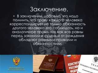 Заключение. 
• В заключении, добавлю, что надо 
помнить, что праву каждого человека 
корреспондирует не только обязанность 
другого человека его соблюдать, но и 
аналогичное право, так как все равны 
перед законом и судом и от рождения 
обладают равными правами и 
обязанностями. 
 