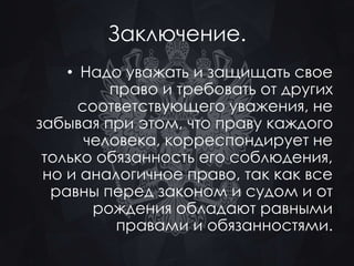 Заключение. 
• Надо уважать и защищать свое 
право и требовать от других 
соответствующего уважения, не 
забывая при этом, что праву каждого 
человека, корреспондирует не 
только обязанность его соблюдения, 
но и аналогичное право, так как все 
равны перед законом и судом и от 
рождения обладают равными 
правами и обязанностями. 
 