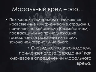 Моральный вред – это… 
• Под моральным вредом понимаются 
нравственные или физические страдания, 
причиненные действиями (бездействием), 
посягающими на принадлежащие 
гражданину от рождения или в силу 
закона нематериальные блага . 
• Очевидно, что законодатель 
применяет слово "страдания" как 
ключевое в определении морального 
вреда. 
 