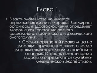 Глава 1. 
• В законодательстве не имеется 
определения жизни и здоровья. Всемирная 
организация здравоохранения определяет 
здоровье как "состояние полного 
социального, психического и физического 
благополучия". 
• Среди нарушений права лица на 
здоровье, причинение тяжкого вреда 
здоровью является одним из наиболее 
опасных. Степень тяжести вреда 
здоровью определяется судебно- 
медицинской экспертизой. 
 