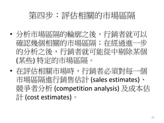 18 
第四步：評估相關的市場區隔 
• 分析市場區隔的輪廓之後，行銷者就可以 
確認幾個相關的市場區隔；在經過進一步 
的分析之後，行銷者就可能從中剔除某個 
(某些) 特定的市場區隔。 
• 在評估相關市場時，行銷者必須對每一個 
市場區隔進行銷售估計(sales estimates)、 
競爭者分析(competition analysis) 及成本估 
計(cost estimates)。 
 