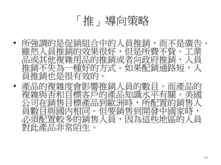 28 
「推」導向策略 
• 所強調的是促銷組合中的人員推銷，而不是廣告。 
雖然人員推銷的效果很好，但是所費不貲。工業 
品或其他複雜用品的推銷或者向政府推銷，人員 
推銷不失為一種好的方式。如果配銷通路短，人 
員推銷也是很有效的。 
• 產品的複雜度會影響推銷人員的數目。而產品的 
複雜與否和目標客戶的產品知識水平有關。美國 
公司在銷售目標產品到歐洲時，所配置的銷售人 
員數目與國內相同。但要銷售到開發中國家時， 
必須配置較多的銷售人員，因為這些地區的人員 
對此產品非常陌生。 
 