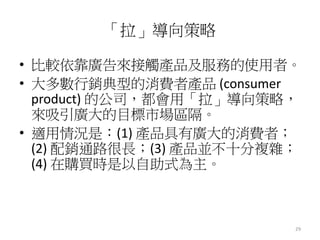 29 
「拉」導向策略 
• 比較依靠廣告來接觸產品及服務的使用者。 
• 大多數行銷典型的消費者產品(consumer 
product) 的公司，都會用「拉」導向策略， 
來吸引廣大的目標市場區隔。 
• 適用情況是：(1) 產品具有廣大的消費者； 
(2) 配銷通路很長；(3) 產品並不十分複雜； 
(4) 在購買時是以自助式為主。 
 