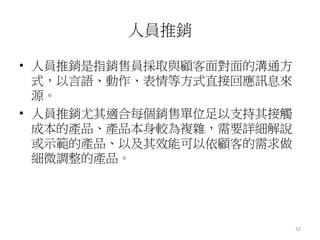 32 
人員推銷 
• 人員推銷是指銷售員採取與顧客面對面的溝通方 
式，以言語、動作、表情等方式直接回應訊息來 
源。 
• 人員推銷尤其適合每個銷售單位足以支持其接觸 
成本的產品、產品本身較為複雜，需要詳細解說 
或示範的產品、以及其效能可以依顧客的需求做 
細微調整的產品。 
 