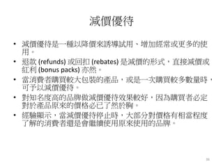 36 
減價優待 
• 減價優待是一種以降價來誘導試用、增加經常或更多的使 
用。 
• 退款(refunds) 或回扣(rebates) 是減價的形式，直接減價或 
紅利(bonus packs) 亦然。 
• 當消費者購買較大包裝的產品，或是一次購買較多數量時， 
可予以減價優待。 
• 對知名度高的品牌做減價優待效果較好，因為購買者必定 
對於產品原來的價格必已了然於胸。 
• 經驗顯示，當減價優待停止時，大部分對價格有相當程度 
了解的消費者還是會繼續使用原來使用的品牌。 
 