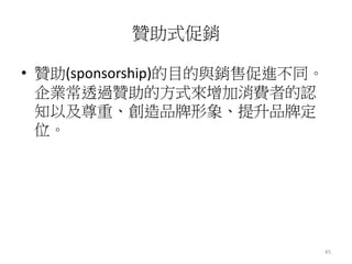 45 
贊助式促銷 
• 贊助(sponsorship)的目的與銷售促進不同。 
企業常透過贊助的方式來增加消費者的認 
知以及尊重、創造品牌形象、提升品牌定 
位。 
 