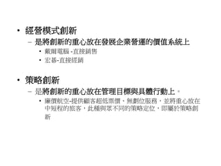 • 經營模式創新 
– 是將創新的重心放在發展企業營運的價值系統上 
• 戴爾電腦-直接銷售 
• 宏碁-直接經銷 
• 策略創新 
– 是將創新的重心放在管理目標與具體行動上。 
• 廉價航空-提供顧客超低票價、無劃位服務，並將重心放在 
中短程的旅客，此種與眾不同的策略定位，即屬於策略創 
新 
 