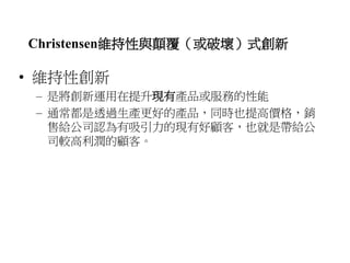 Christensen維持性與顛覆（或破壞）式創新 
• 維持性創新 
– 是將創新運用在提升現有產品或服務的性能 
– 通常都是透過生產更好的產品，同時也提高價格，銷 
售給公司認為有吸引力的現有好顧客，也就是帶給公 
司較高利潤的顧客。 
 