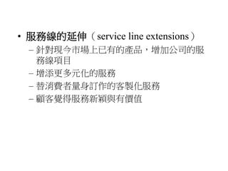 • 服務線的延伸（service line extensions） 
– 針對現今市場上已有的產品，增加公司的服 
務線項目 
– 增添更多元化的服務 
– 替消費者量身訂作的客製化服務 
– 顧客覺得服務新穎與有價值 
 