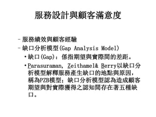 服務設計與顧客滿意度 
–服務績效與顧客經驗 
–缺口分析模型(Gap Analysis Model) 
• 缺口(Gap)：係指期望與實際間的差距。 
• Parasuraman, Zeithamel& Berry以缺口分 
析模型解釋服務產生缺口的地點與原因， 
稱為PZB模型；缺口分析模型認為造成顧客 
期望與對實際獲得之認知間存在著五種缺 
口。 
 