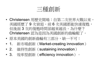 三種創新 
• Christensen 用歷史開場：自第二次世界大戰以來， 
美國經歷了9 次衰退。前6 次美國都能快速復甦， 
但後面3 次的復甦時間卻越來越長。為什麼？ 
Christensen 認為是因為美國創新的齒輪鬆了。 
• 原本美國的創新齒輪有三部分，缺一不可： 
• 1. 新市場創新（Market-creating innovation） 
• 2. 維持性創新（sustaining innovation） 
• 3. 效率型創新（efficiency innovation）。 
 