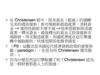 • 在Christensen 眼中，原本資金（藍線）的運轉 
完美的週而復始；新市場創新創造就業，消耗資 
金–> 維持性創新不增不減–>效率型創新則消滅 
就業，釋出資金。最後釋出的資金又投資進新市 
場創新，再次製造就業。美國經濟就在這引擎運 
轉中越跑越快，快速甩開其他競爭國家。 
• （PS：這觀念是美國近代經濟發展政策的重要典 
範（paradigm），也是為何Christensen 備受推 
崇。） 
• 但為什麼忽然這引擎脫鏈了呢？Christensen 認為 
是一群財務邪教人士的罪過。 
 