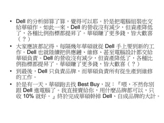 • Dell 的分析師算了算，覺得可以耶。於是把電腦組裝也交 
給華碩作。如此一來，Dell 的營收沒有減少，但資產降低 
了，各種比例指標都提昇了。華碩賺了更多錢，皆大歡喜 
（？） 
• 大家應該都記得，每隔幾年華碩就從Dell 手上要到新的工 
作。Dell 也就陸續把供應鏈、維修、甚至電腦設計都交給 
華碩負責。Dell 的營收沒有減少，但資產降低了，各種比 
例指標都提昇了。華碩賺了更多錢，皆大歡喜（？） 
• 到最後，Dell 只負責品牌，而華碩負責所有從生產到維修 
的工作。 
• 於是有一天，華碩跑去找Best Buy，說：『喂，不然你別 
跟Dell 進電腦了。我直接賣給你，用什麼品牌都可以，只 
收10% 就好。』終於完成華碩幹掉Dell、自成品牌的大計。 
 