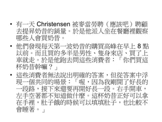 • 有一天Christensen 被麥當勞聘（應該吧）聘顧 
去提昇奶昔的銷量。於是他派人坐在餐廳裡觀察 
哪些人會買奶昔。 
• 他們發現每天第一波奶昔的購買高峰在早上8 點 
以前。而且買的多半是男性、隻身來店、買了上 
車就走。於是他跑去問這些消費者：「你們買這 
杯奶昔幹嘛？」 
• 這些消費者無法說出明確的答案，但從答案中浮 
現一個共同的場景：「喔，因為我剛開了好長的 
一段路，接下來還要再開好長一段。右手開車， 
左手空著都不知道做什麼。這杯奶昔正好可以拿 
在手裡，肚子餓的時候可以填填肚子，也比較不 
會睡著。」 
 
