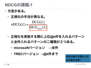 新技術研究会
NDCGの課題
! web検索において下記の検索結果が提示された場合、
直感的にどちらの検索結果が良いと想いますか？
 
! web検索の場合上位に良い検索結果があった場合、 
検索行動をstopする(Cascade-based models)
14
正解 正解
正解
正解
正解
正解
正解
正解
正解
適合性 適合性
20点 2点
2点
2点
2点
2点
2点
2点
nDCGの場合は
こちらがスコアが
高くなる
検索結果例1 検索結果例2
 