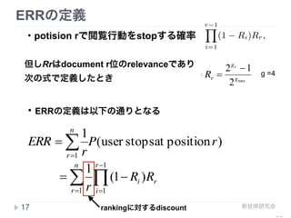 新技術研究会
ERR 算出例
17
relevance  
R
3/16
15/16
document
r
1
2
Algorithm 2 Algorithm to compute the ERR metric (5) in
linear time.
Require: Relevance grades gi, 1 ≤ i ≤ n, and mapping
function R such as the one deﬁned in (4).
p ← 1, ERR ← 0.
for r = 1 to n do
R ← R(gr)
ERR ← ERR + p · R/r
p ← p · (1 − R)
end for
return ERR
shown above it. The “eﬀective” discount in ERR of docu-
ment at position r is indeed:
1
r
r−1Y
i=1
(1 − Ri).
Thus the more relevant the previous documents are, the
more discounted the other documents are. This diminish-
ing return property is desirable because it reﬂects real user
behavior.
Figure 3 summarizes our discussion up until this point.
The ﬁgure shows the connection between user models and
metrics. As the ﬁgure shows, most traditional measures,
such as DCG and RBP assume a position-based user brows-
ing model. As we have discussed, these models have been
shown to be poor approximations of actual user behavior.
the number of non-
Kth relevant docu
be useful for meas
gines [24]. Our met
support graded jud
browsing model th
the primary proble
the appropriate va
suming the user w
metric measures th
to be satisﬁed.
Second, ERR is c
metric [17]. Our m
and generalization
model as a user br
Zobel discuss the p
into RBP by mak
documents, the au
work. The combin
natural and provid
to set p a priori an
human judgments
as will be discussed
Third, suppose t
which corresponds
scenario it is easy t
E
ERR
3/16
3/16 + 13/16 * 15/16 * 1/2
= 291/512
step down  
probability
13/16
13/16 * (1- 15/16)
= 13 / 240
……
ERR@2 = 291/512 + 3/16
 