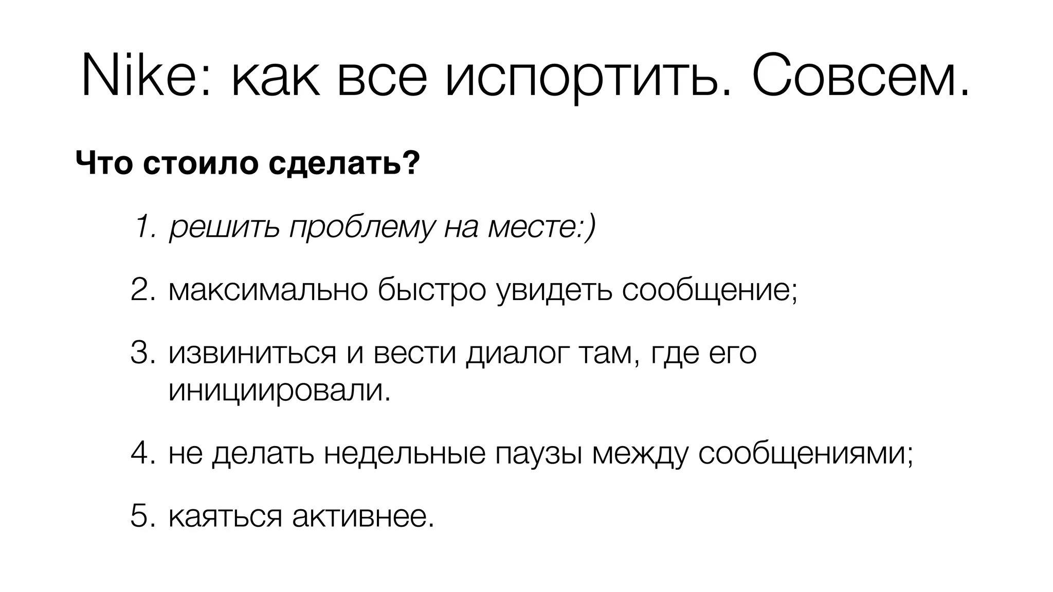 Nike: как все испортить. Совсем. 
Что стоило сделать? 
1. решить проблему на месте:) 
2. максимально быстро увидеть сообщение; 
3. извиниться и вести диалог там, где его 
инициировали. 
4. не делать недельные паузы между сообщениями; 
5. каяться активнее. 
 