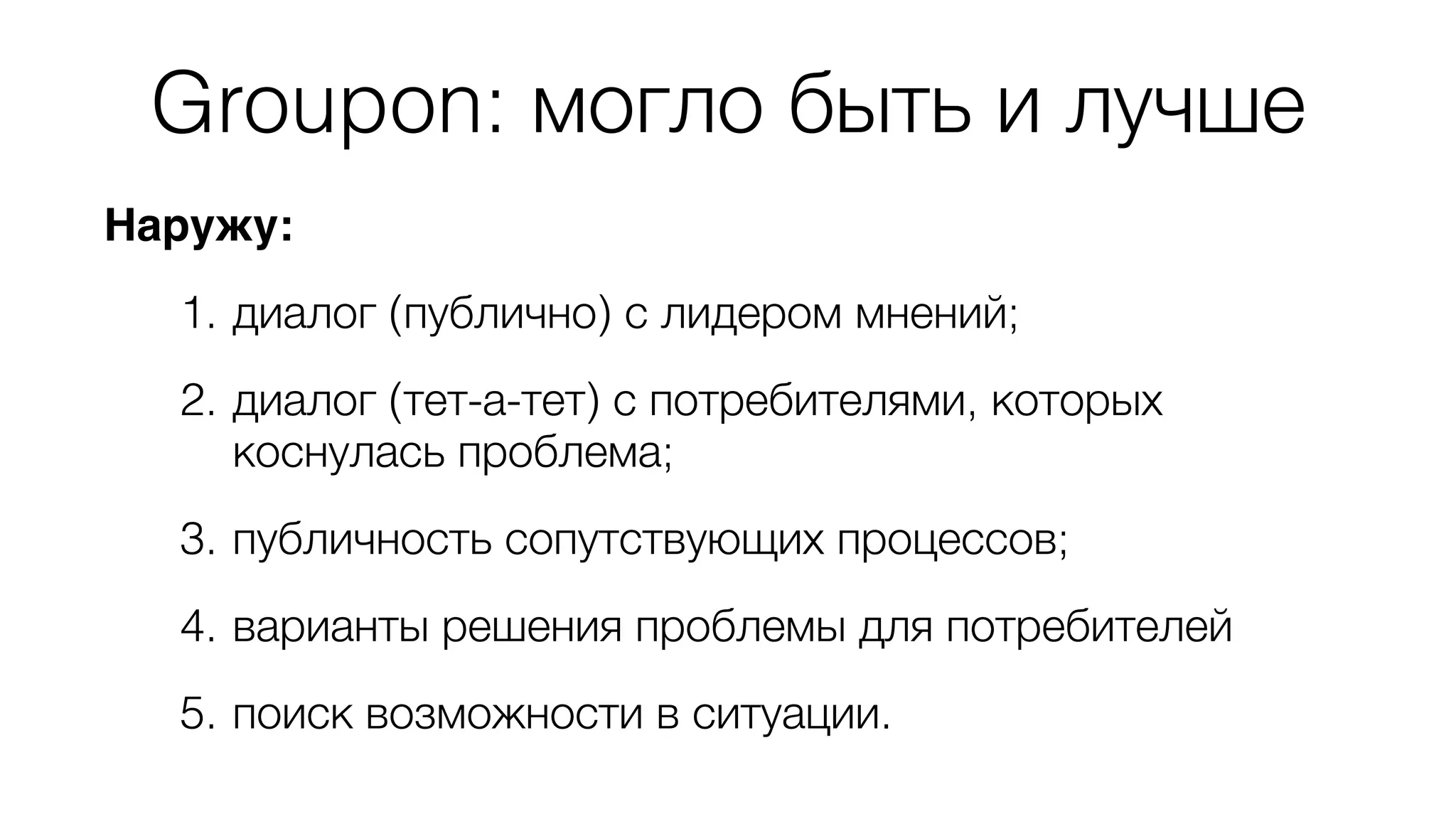 Groupon: могло быть и лучше 
Наружу: 
1. диалог (публично) с лидером мнений; 
2. диалог (тет-а-тет) с потребителями, которых 
коснулась проблема; 
3. публичность сопутствующих процессов; 
4. варианты решения проблемы для потребителей 
5. поиск возможности в ситуации. 
 