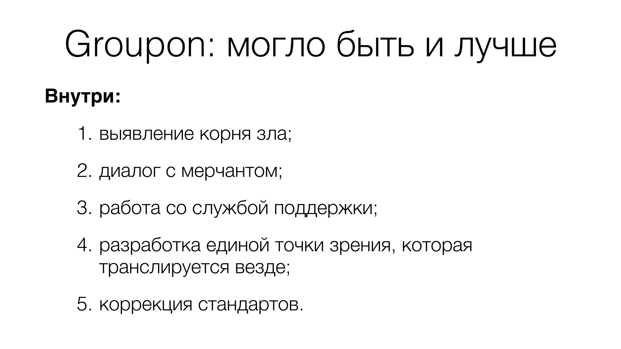 Groupon: могло быть и лучше 
Внутри: 
1. выявление корня зла; 
2. диалог с мерчантом; 
3. работа со службой поддержки; 
4. разработка единой точки зрения, которая 
транслируется везде; 
5. коррекция стандартов. 
 