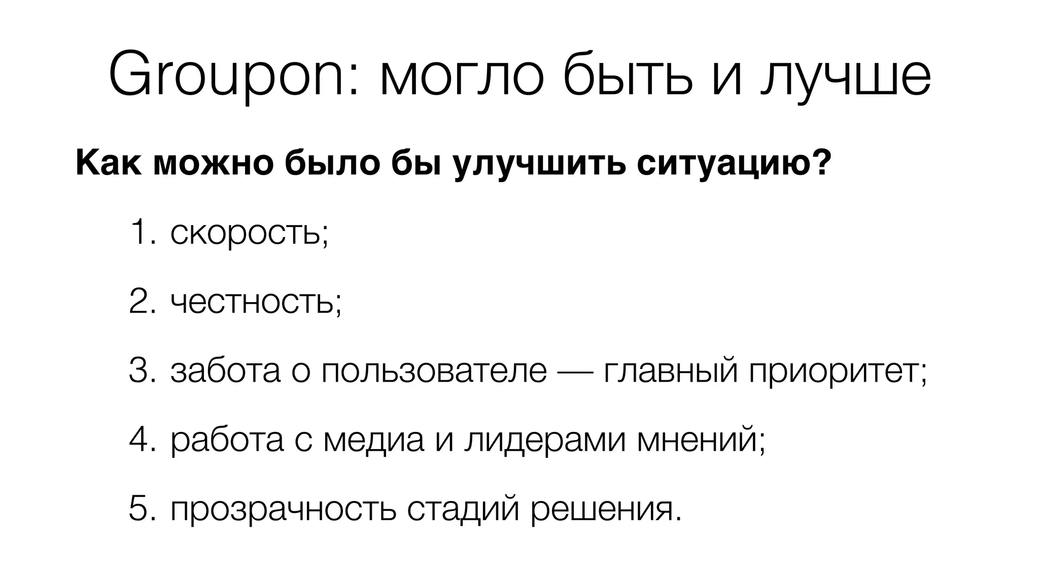 Groupon: могло быть и лучше 
Как можно было бы улучшить ситуацию? 
1. скорость; 
2. честность; 
3. забота о пользователе — главный приоритет; 
4. работа с медиа и лидерами мнений; 
5. прозрачность стадий решения. 
 