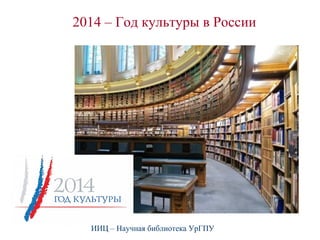 2014 – Год культуры в России 
ИИЦ – Научная библиотека УрГПУ 
 