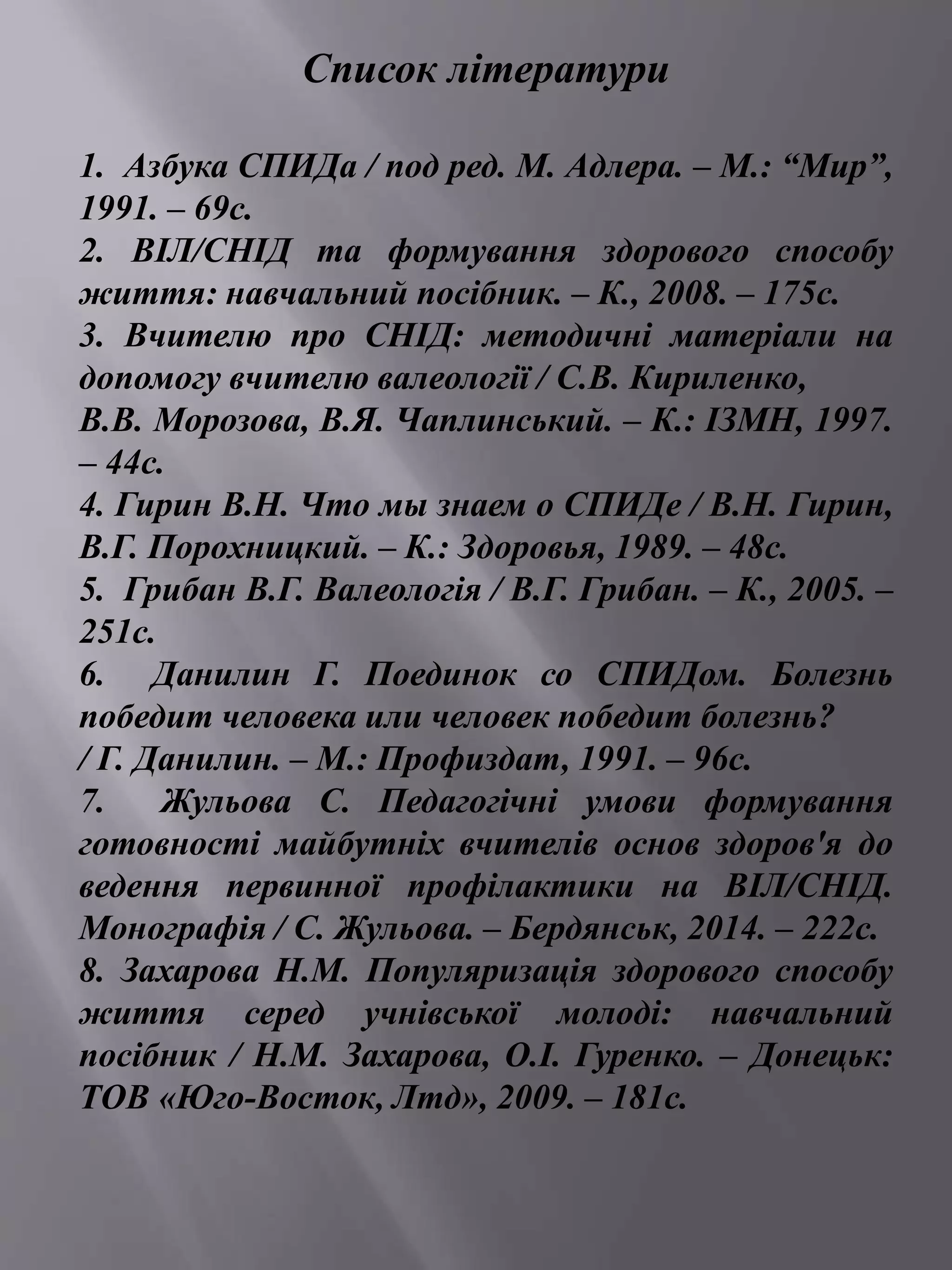 Список літератури 
1. Азбука СПИДа / под ред. М. Адлера. – М.: “Мир”, 
1991. – 69с. 
2. ВІЛ/СНІД та формування здорового способу 
життя: навчальний посібник. – К., 2008. – 175с. 
3. Вчителю про СНІД: методичні матеріали на 
допомогу вчителю валеології / С.В. Кириленко, 
В.В. Морозова, В.Я. Чаплинський. – К.: ІЗМН, 1997. 
– 44с. 
4. Гирин В.Н. Что мы знаем о СПИДе / В.Н. Гирин, 
В.Г. Порохницкий. – К.: Здоровья, 1989. – 48с. 
5. Грибан В.Г. Валеологія / В.Г. Грибан. – К., 2005. – 
251с. 
6. Данилин Г. Поединок со СПИДом. Болезнь 
победит человека или человек победит болезнь? 
/ Г. Данилин. – М.: Профиздат, 1991. – 96с. 
7. Жульова С. Педагогічні умови формування 
готовності майбутніх вчителів основ здоров'я до 
ведення первинної профілактики на ВІЛ/СНІД. 
Монографія / С. Жульова. – Бердянськ, 2014. – 222с. 
8. Захарова Н.М. Популяризація здорового способу 
життя серед учнівської молоді: навчальний 
посібник / Н.М. Захарова, О.І. Гуренко. – Донецьк: 
ТОВ «Юго-Восток, Лтд», 2009. – 181с. 
 