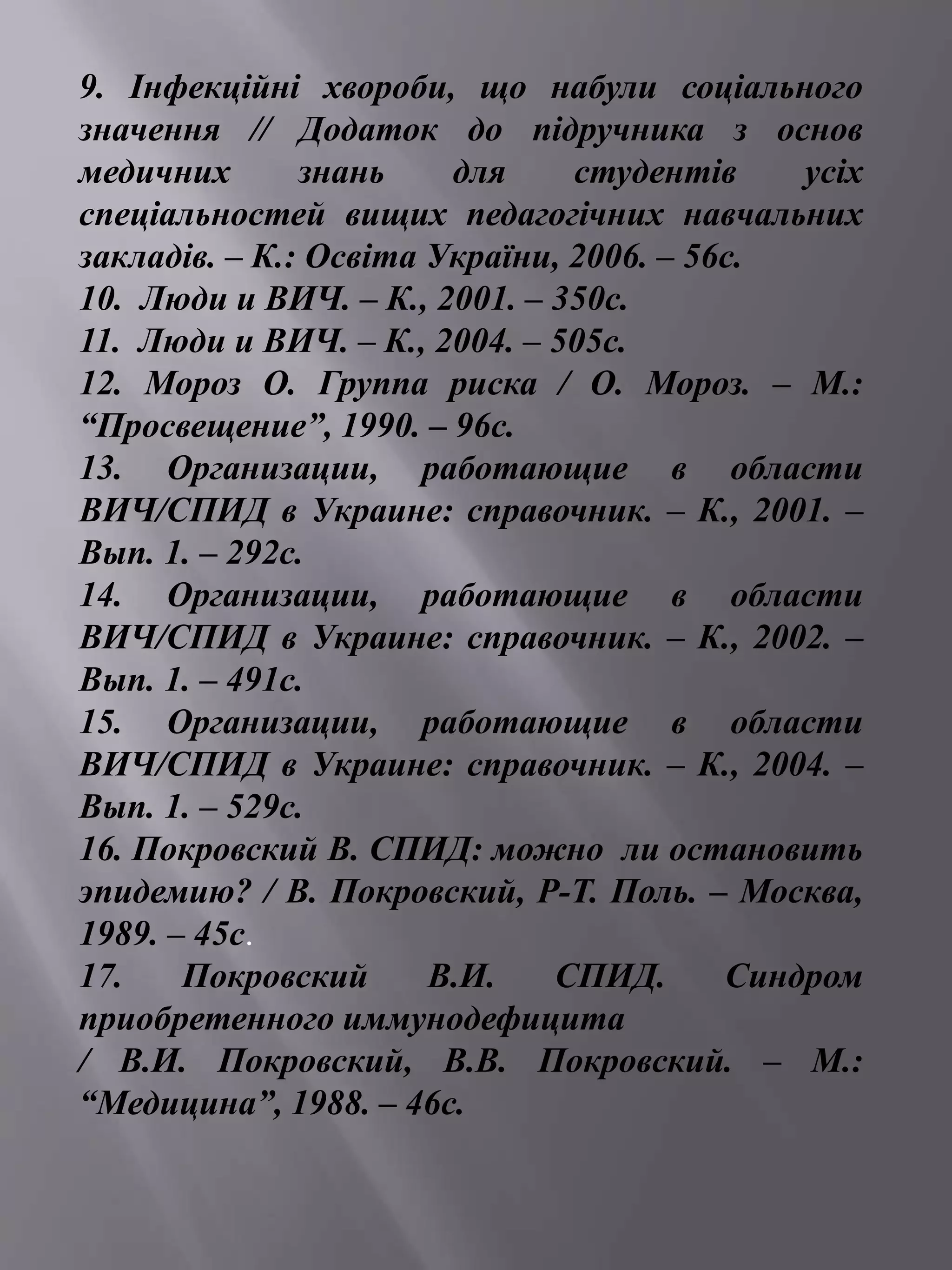 9. Інфекційні хвороби, що набули соціального 
значення // Додаток до підручника з основ 
медичних знань для студентів усіх 
спеціальностей вищих педагогічних навчальних 
закладів. – К.: Освіта України, 2006. – 56с. 
10. Люди и ВИЧ. – К., 2001. – 350с. 
11. Люди и ВИЧ. – К., 2004. – 505с. 
12. Мороз О. Группа риска / О. Мороз. – М.: 
“Просвещение”, 1990. – 96с. 
13. Организации, работающие в области 
ВИЧ/СПИД в Украине: справочник. – К., 2001. – 
Вып. 1. – 292с. 
14. Организации, работающие в области 
ВИЧ/СПИД в Украине: справочник. – К., 2002. – 
Вып. 1. – 491с. 
15. Организации, работающие в области 
ВИЧ/СПИД в Украине: справочник. – К., 2004. – 
Вып. 1. – 529с. 
16. Покровский В. СПИД: можно ли остановить 
эпидемию? / В. Покровский, Р-Т. Поль. – Москва, 
1989. – 45с. 
17. Покровский В.И. СПИД. Синдром 
приобретенного иммунодефицита 
/ В.И. Покровский, В.В. Покровский. – М.: 
“Медицина”, 1988. – 46с. 
 