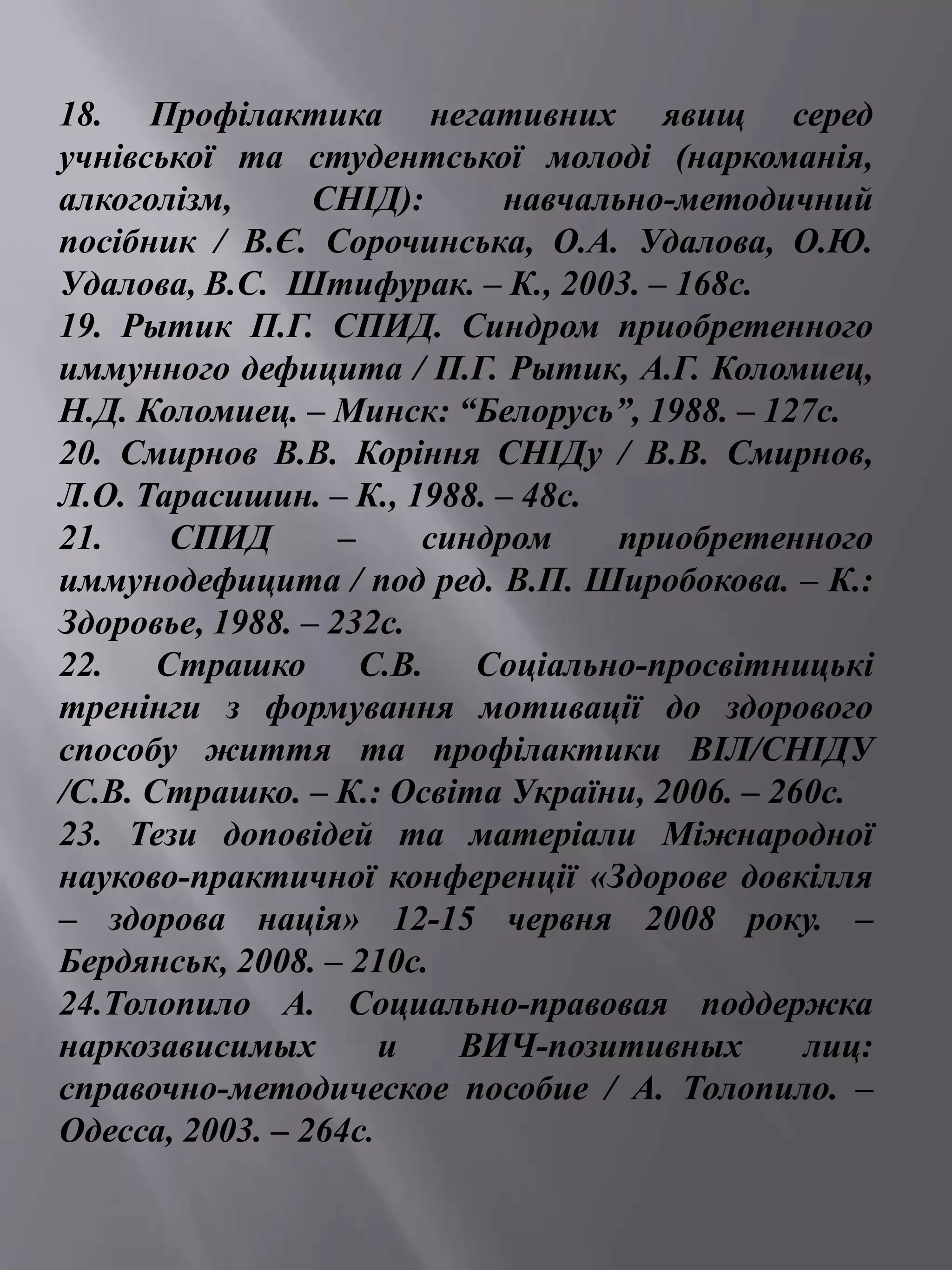 18. Профілактика негативних явищ серед 
учнівської та студентської молоді (наркоманія, 
алкоголізм, СНІД): навчально-методичний 
посібник / В.Є. Сорочинська, О.А. Удалова, О.Ю. 
Удалова, В.С. Штифурак. – К., 2003. – 168с. 
19. Рытик П.Г. СПИД. Синдром приобретенного 
иммунного дефицита / П.Г. Рытик, А.Г. Коломиец, 
Н.Д. Коломиец. – Минск: “Белорусь”, 1988. – 127с. 
20. Смирнов В.В. Коріння СНІДу / В.В. Смирнов, 
Л.О. Тарасишин. – К., 1988. – 48с. 
21. СПИД – синдром приобретенного 
иммунодефицита / под ред. В.П. Широбокова. – К.: 
Здоровье, 1988. – 232с. 
22. Страшко С.В. Соціально-просвітницькі 
тренінги з формування мотивації до здорового 
способу життя та профілактики ВІЛ/СНІДУ 
/С.В. Страшко. – К.: Освіта України, 2006. – 260с. 
23. Тези доповідей та матеріали Міжнародної 
науково-практичної конференції «Здорове довкілля 
– здорова нація» 12-15 червня 2008 року. – 
Бердянськ, 2008. – 210с. 
24.Толопило А. Социально-правовая поддержка 
наркозависимых и ВИЧ-позитивных лиц: 
справочно-методическое пособие / А. Толопило. – 
Одесса, 2003. – 264с. 
 