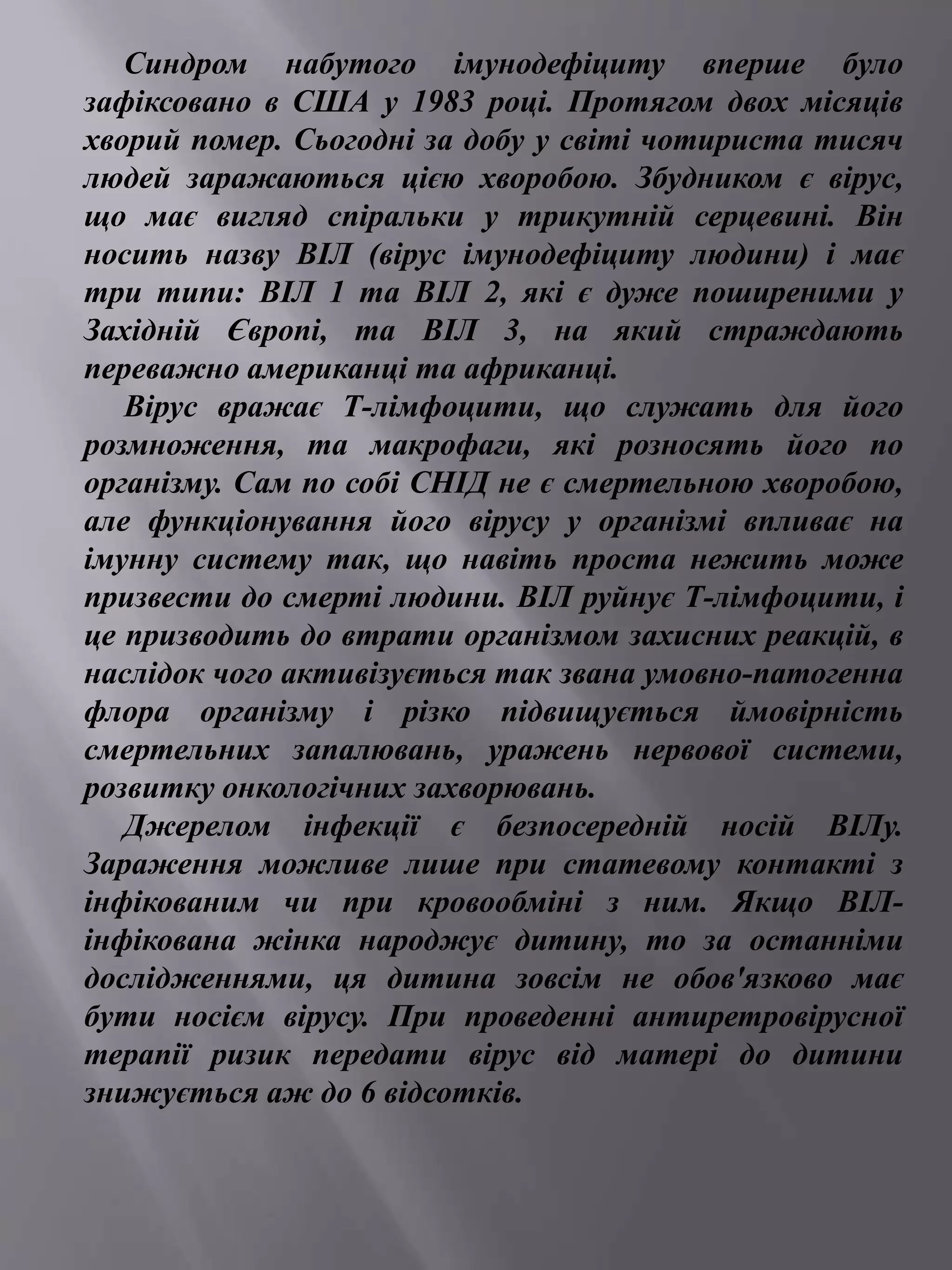 Синдром набутого імунодефіциту вперше було 
зафіксовано в США у 1983 році. Протягом двох місяців 
хворий помер. Сьогодні за добу у світі чотириста тисяч 
людей заражаються цією хворобою. Збудником є вірус, 
що має вигляд спіральки у трикутній серцевині. Він 
носить назву ВІЛ (вірус імунодефіциту людини) і має 
три типи: ВІЛ 1 та ВІЛ 2, які є дуже поширеними у 
Західній Європі, та ВІЛ 3, на який страждають 
переважно американці та африканці. 
Вірус вражає Т-лімфоцити, що служать для його 
розмноження, та макрофаги, які розносять його по 
організму. Сам по собі СНІД не є смертельною хворобою, 
але функціонування його вірусу у організмі впливає на 
імунну систему так, що навіть проста нежить може 
призвести до смерті людини. ВІЛ руйнує Т-лімфоцити, і 
це призводить до втрати організмом захисних реакцій, в 
наслідок чого активізується так звана умовно-патогенна 
флора організму і різко підвищується ймовірність 
смертельних запалювань, уражень нервової системи, 
розвитку онкологічних захворювань. 
Джерелом інфекції є безпосередній носій ВІЛу. 
Зараження можливе лише при статевому контакті з 
інфікованим чи при кровообміні з ним. Якщо ВІЛ- 
інфікована жінка народжує дитину, то за останніми 
дослідженнями, ця дитина зовсім не обов'язково має 
бути носієм вірусу. При проведенні антиретровірусної 
терапії ризик передати вірус від матері до дитини 
знижується аж до 6 відсотків. 
 