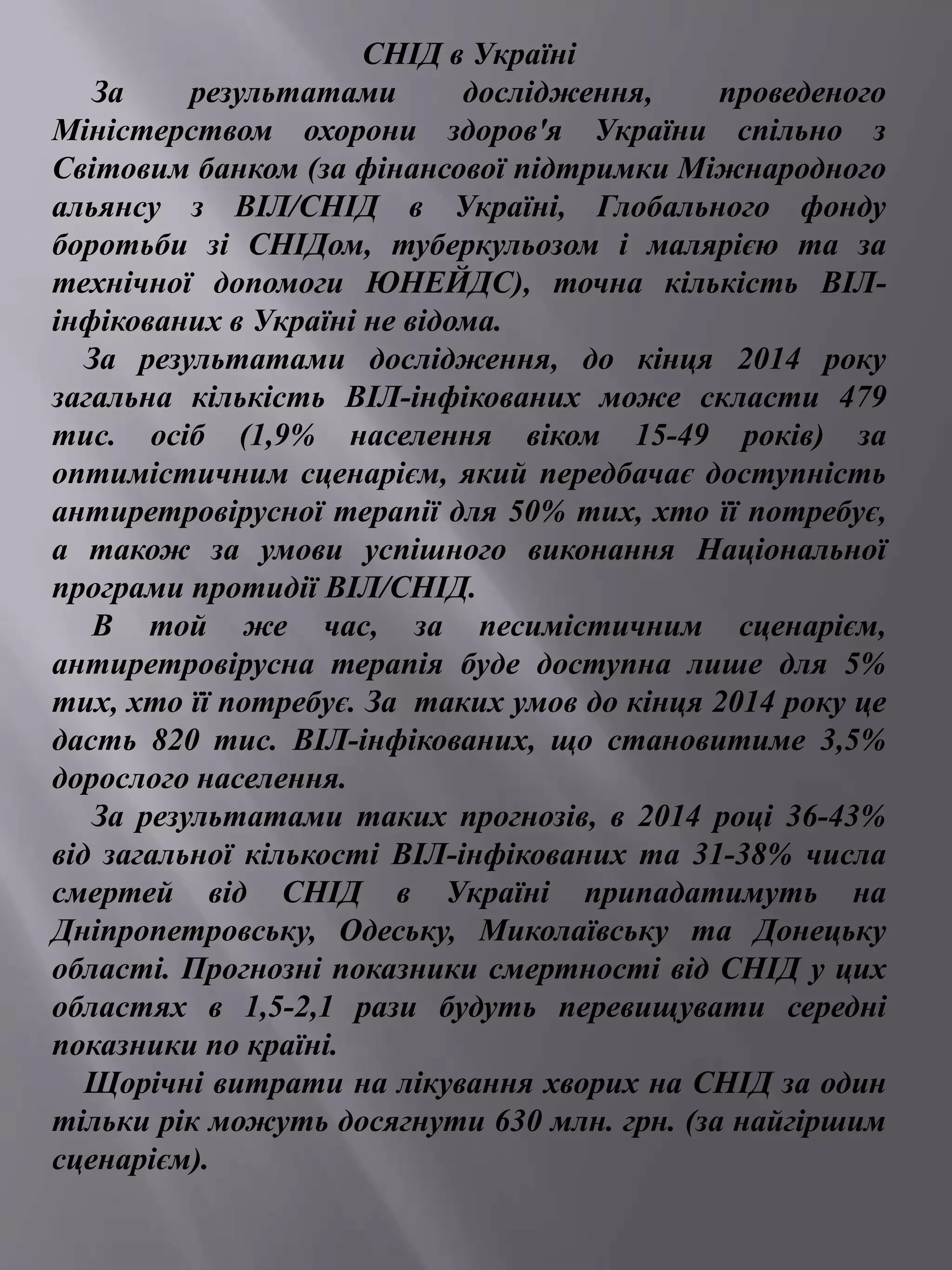 СНІД в Україні 
За результатами дослідження, проведеного 
Міністерством охорони здоров'я України спільно з 
Світовим банком (за фінансової підтримки Міжнародного 
альянсу з ВІЛ/СНІД в Україні, Глобального фонду 
боротьби зі СНІДом, туберкульозом і малярією та за 
технічної допомоги ЮНЕЙДС), точна кількість ВІЛ- 
інфікованих в Україні не відома. 
За результатами дослідження, до кінця 2014 року 
загальна кількість ВІЛ-інфікованих може скласти 479 
тис. осіб (1,9% населення віком 15-49 років) за 
оптимістичним сценарієм, який передбачає доступність 
антиретровірусної терапії для 50% тих, хто її потребує, 
а також за умови успішного виконання Національної 
програми протидії ВІЛ/СНІД. 
В той же час, за песимістичним сценарієм, 
антиретровірусна терапія буде доступна лише для 5% 
тих, хто її потребує. За таких умов до кінця 2014 року це 
дасть 820 тис. ВІЛ-інфікованих, що становитиме 3,5% 
дорослого населення. 
За результатами таких прогнозів, в 2014 році 36-43% 
від загальної кількості ВІЛ-інфікованих та 31-38% числа 
смертей від СНІД в Україні припадатимуть на 
Дніпропетровську, Одеську, Миколаївську та Донецьку 
області. Прогнозні показники смертності від СНІД у цих 
областях в 1,5-2,1 рази будуть перевищувати середні 
показники по країні. 
Щорічні витрати на лікування хворих на СНІД за один 
тільки рік можуть досягнути 630 млн. грн. (за найгіршим 
сценарієм). 
 