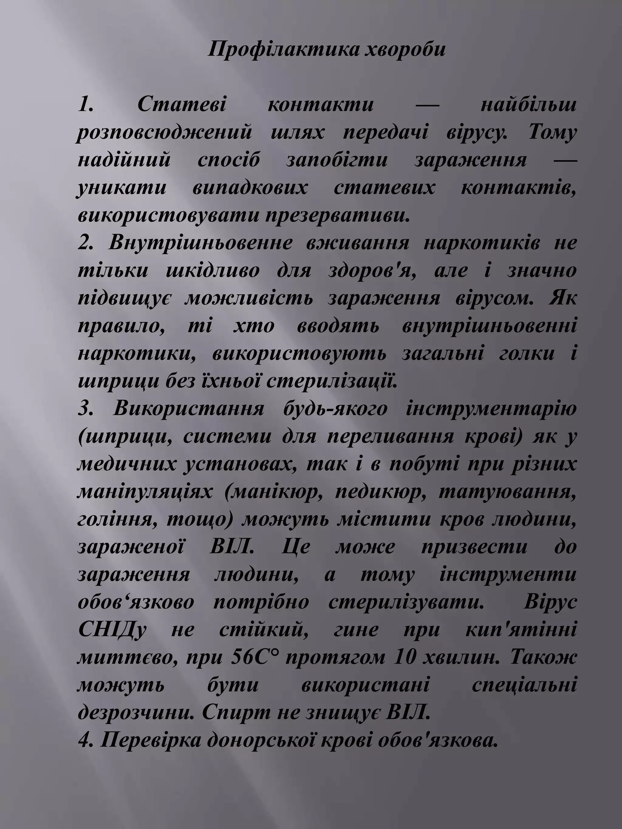 Профілактика хвороби 
1. Статеві контакти — найбільш 
розповсюджений шлях передачі вірусу. Тому 
надійний спосіб запобігти зараження — 
уникати випадкових статевих контактів, 
використовувати презервативи. 
2. Внутрішньовенне вживання наркотиків не 
тільки шкідливо для здоров'я, але і значно 
підвищує можливість зараження вірусом. Як 
правило, ті хто вводять внутрішньовенні 
наркотики, використовують загальні голки і 
шприци без їхньої стерилізації. 
3. Використання будь-якого інструментарію 
(шприци, системи для переливання крові) як у 
медичних установах, так і в побуті при різних 
маніпуляціях (манікюр, педикюр, татуювання, 
гоління, тощо) можуть містити кров людини, 
зараженої ВІЛ. Це може призвести до 
зараження людини, а тому інструменти 
обов‘язково потрібно стерилізувати. Вірус 
СНІДу не стійкий, гине при кип'ятінні 
миттєво, при 56С° протягом 10 хвилин. Також 
можуть бути використані спеціальні 
дезрозчини. Спирт не знищує ВІЛ. 
4. Перевірка донорської крові обов'язкова. 
 
