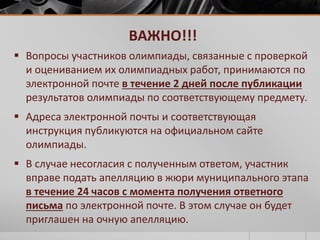 ВАЖНО!!! 
 Вопросы участников олимпиады, связанные с проверкой 
и оцениванием их олимпиадных работ, принимаются по 
электронной почте в течение 2 дней после публикации 
результатов олимпиады по соответствующему предмету. 
 Адреса электронной почты и соответствующая 
инструкция публикуются на официальном сайте 
олимпиады. 
 В случае несогласия с полученным ответом, участник 
вправе подать апелляцию в жюри муниципального этапа 
в течение 24 часов с момента получения ответного 
письма по электронной почте. В этом случае он будет 
приглашен на очную апелляцию. 
 