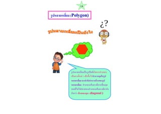 รูปหลายเหลี่ยม (Polygon) 
รูปหลำยเหลี่ยมเป็นรูปปิดที่เกิดจำกส่วนของ เส้นตรงตั้งแต่ 3 เส้นขึ้นไปจานวนมุมในรูป หลายเหลี่ยม จะเท่ากับจานวนด้านของรูป หลายเหลี่ยม ส่วนของเส้นตรงที่ลำกเชื่อมจุด ยอดที่ไม่ใช่ปลำยของส่วนของเส้นตรงเดียวกัน เรียกว่ำ เส้นทแยงมุม ( diagonal ) 
14  