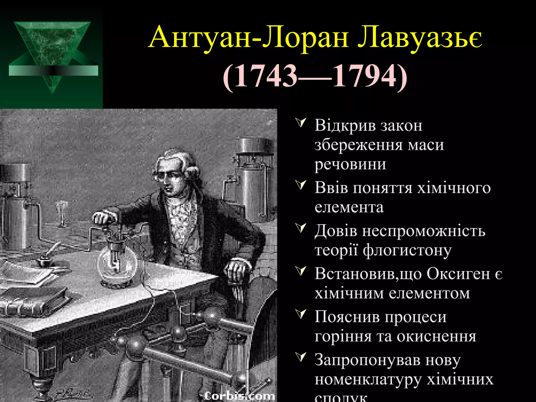 Антуан-Лоран Лавуазьє 
(1743—1794) 
 Відкрив закон 
збереження маси 
речовини 
 Ввів поняття хімічного 
елемента 
 Довів неспроможність 
теорії флогистону 
 Встановив,що Оксиген є 
хімічним елементом 
 Пояснив процеси 
горіння та окиснення 
 Запропонував нову 
номенклатуру хімічних 
сполук 
 