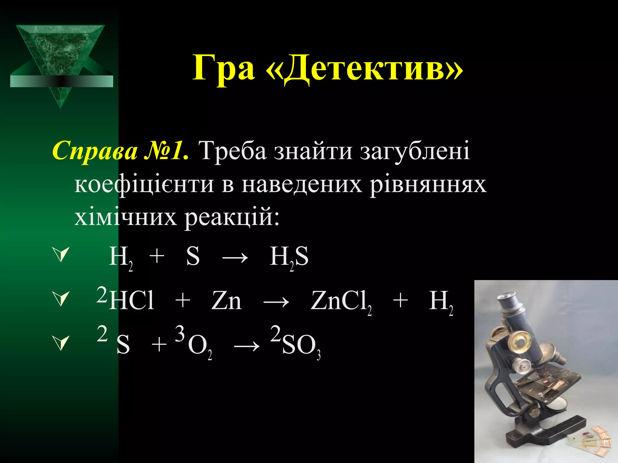 Гра «Детектив» 
Справа №1. Треба знайти загублені 
коефіцієнти в наведених рівняннях 
хімічних реакцій: 
 H+ S → HS 
2 2 2 
HCl + Zn → ZnCl+ H2 2 
 2 S + 3 O→ 2 
SO2 3 
 