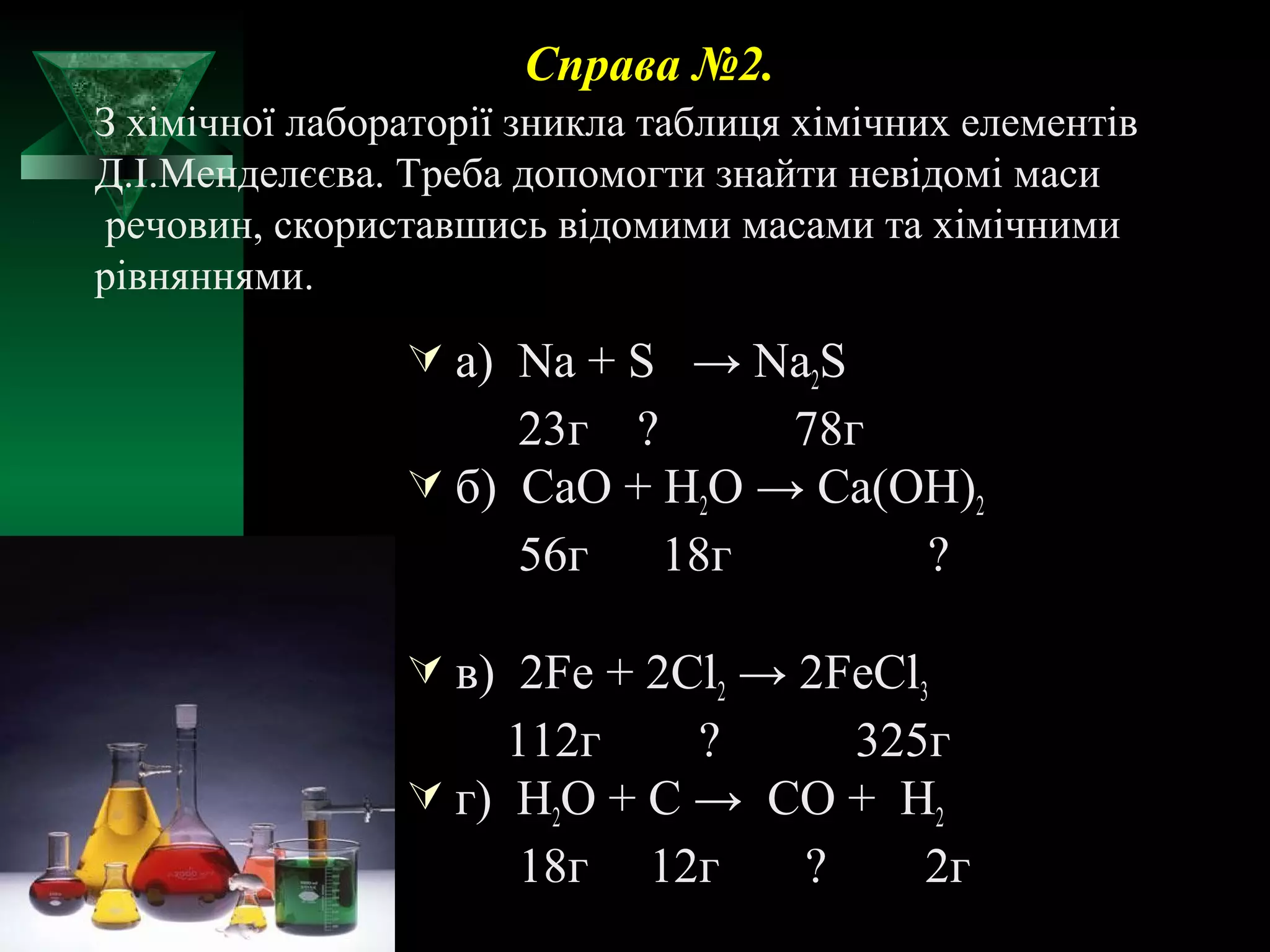 Справа №2. 
З хімічної лабораторії зникла таблиця хімічних елементів 
Д.І.Менделєєва. Треба допомогти знайти невідомі маси 
речовин, скориставшись відомими масами та хімічними 
рівняннями. 
 а) Na + S → Na2S 
23г ? 78г 
 б) CaO + H2O → Ca(OH)2 
56г 18г ? 
 в) 2Fe + 2Cl2 → 2FeCl3 
112г ? 325г 
 г) H2O + C → CO + H2 
18г 12г ? 2г 
 