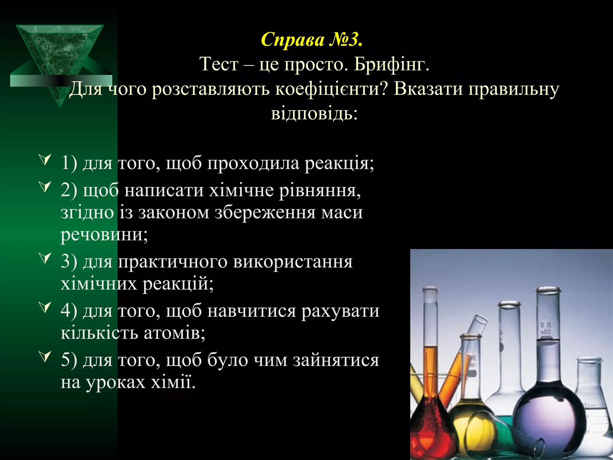 Справа №3. 
Тест – це просто. Брифінг. 
Для чого розставляють коефіцієнти? Вказати правильну 
відповідь: 
 1) для того, щоб проходила реакція; 
 2) щоб написати хімічне рівняння, 
згідно із законом збереження маси 
речовини; 
 3) для практичного використання 
хімічних реакцій; 
 4) для того, щоб навчитися рахувати 
кількість атомів; 
 5) для того, щоб було чим зайнятися 
на уроках хімії. 
 