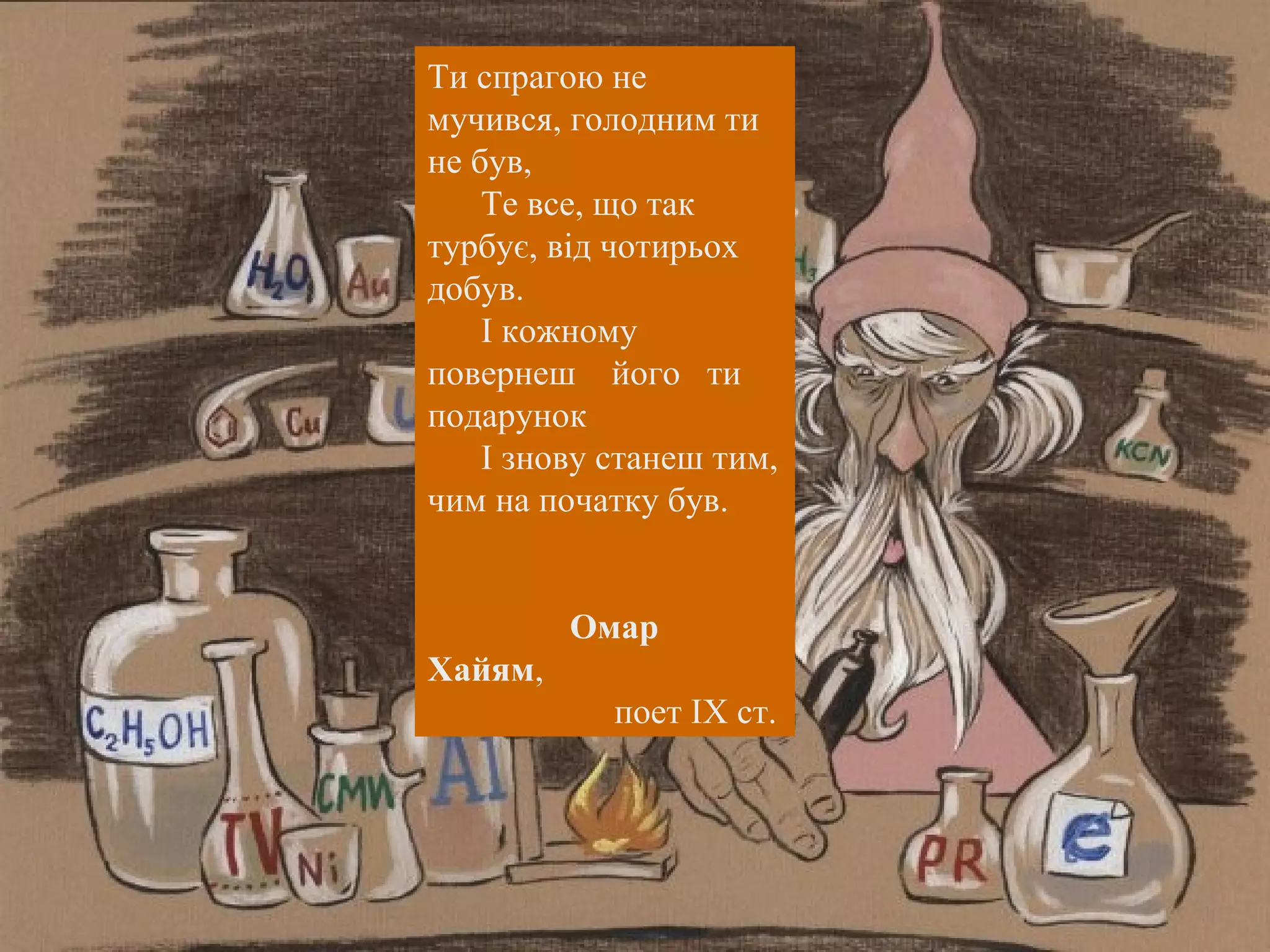 Ти спрагою не 
мучився, голодним ти 
не був, 
Те все, що так 
турбує, від чотирьох 
добув. 
І кожному 
повернеш його ти 
подарунок 
І знову станеш тим, 
чим на початку був. 
Омар 
Хайям, 
поет ІХ ст. 
 