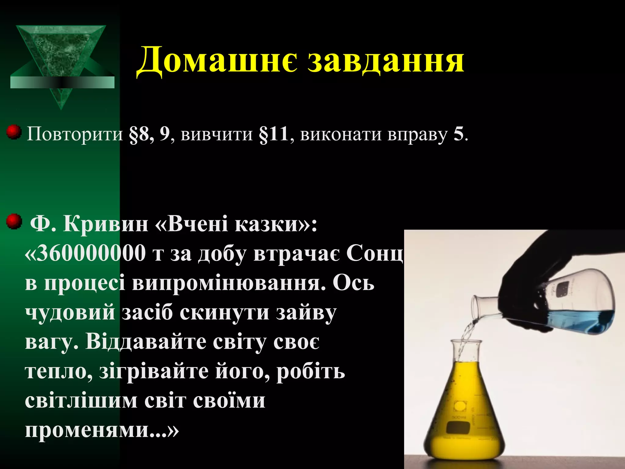 Домашнє завдання 
Повторити §8, 9, вивчити §11, виконати вправу 5. 
Ф. Кривин «Вчені казки»: 
«360000000 т за добу втрачає Сонце 
в процесі випромінювання. Ось 
чудовий засіб скинути зайву 
вагу. Віддавайте світу своє 
тепло, зігрівайте його, робіть 
світлішим світ своїми 
променями...» 
 