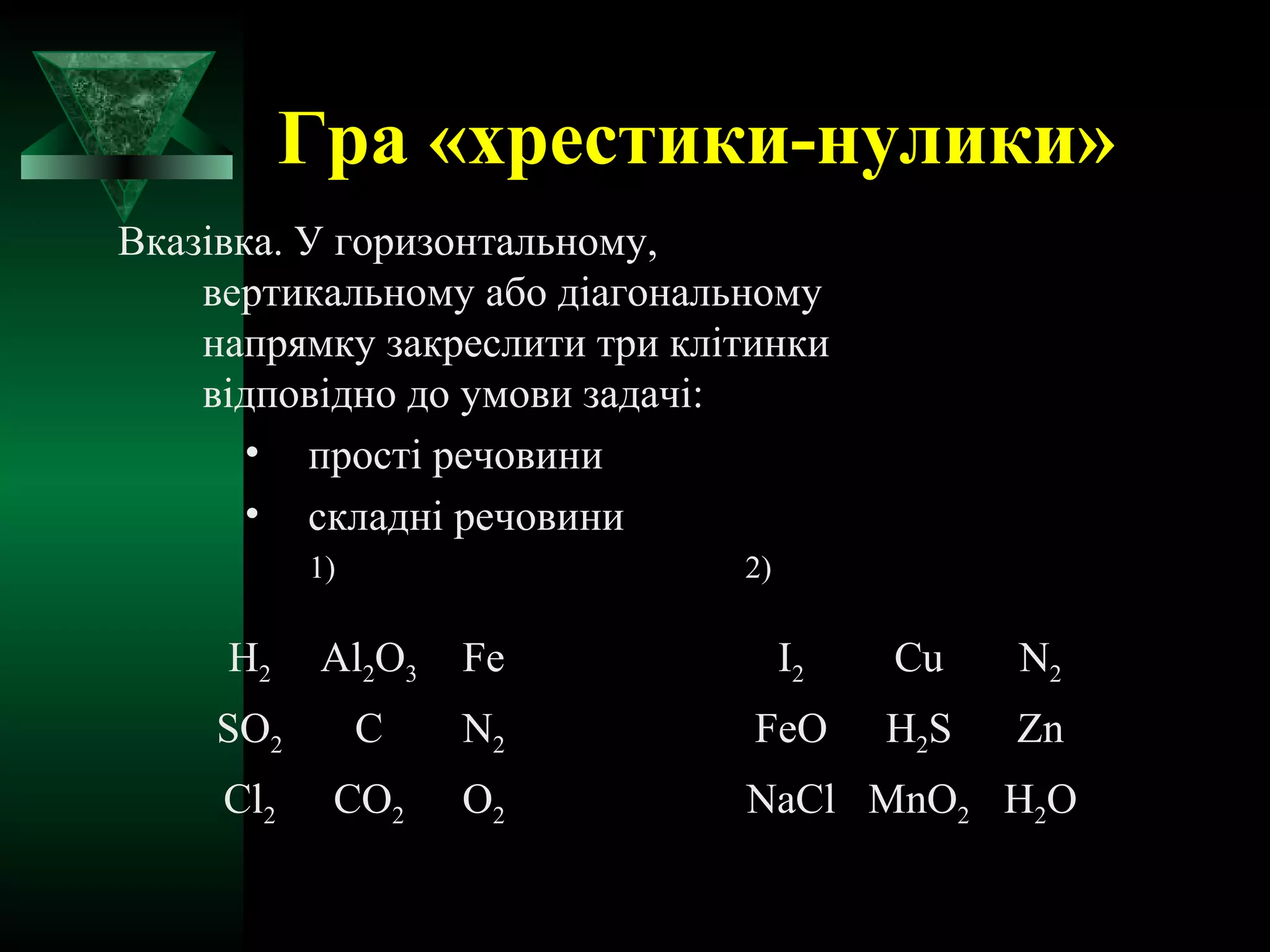 Гра «хрестики-нулики» 
Вказівка. У горизонтальному, 
вертикальному або діагональному 
напрямку закреслити три клітинки 
відповідно до умови задачі: 
• прості речовини 
• складні речовини 
1) 2) 
Н2 Аl2O3 Fe I2 Cu N2 
SO2 C N2 FeO H2S Zn 
Cl2 CO2 O2 NaCl MnO2 H2O 
 