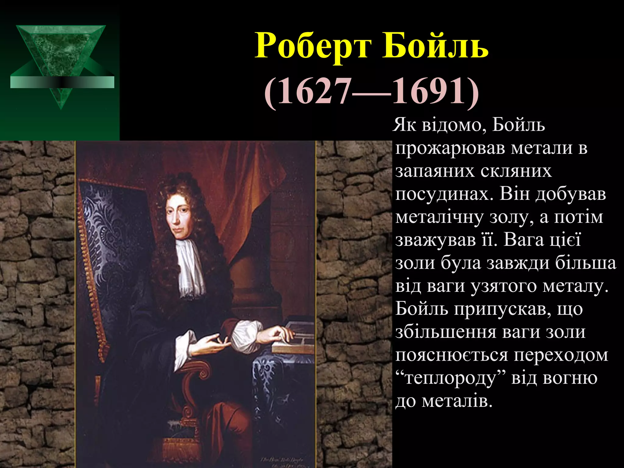 Роберт Бойль 
(1627—1691) 
Як відомо, Бойль 
прожарював метали в 
запаяних скляних 
посудинах. Він добував 
металічну золу, а потім 
зважував її. Вага цієї 
золи була завжди більша 
від ваги узятого металу. 
Бойль припускав, що 
збільшення ваги золи 
пояснюється переходом 
“теплороду” від вогню 
до металів. 
 