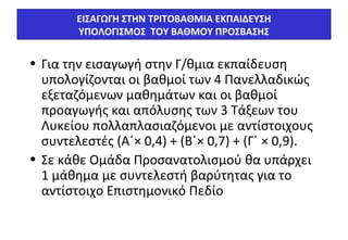 ΕΙΣΑΓΩΓΗ ΣΤΗΝ ΤΡΙΤΟΒΑΘΜΙΑ ΕΚΠΑΙΔΕΥΣΗ 
ΥΠΟΛΟΓΙΣΜΟΣ ΤΟΥ ΒΑΘΜΟΥ ΠΡΟΣΒΑΣΗΣ 
• Για την εισαγωγή στην Γ/θμια εκπαίδευση 
υπολογίζονται οι βαθμοί των 4 Πανελλαδικώς 
εξεταζόμενων μαθημάτων και οι βαθμοί 
προαγωγής και απόλυσης των 3 Τάξεων του 
Λυκείου πολλαπλασιαζόμενοι με αντίστοιχους 
συντελεστές (Α΄× 0,4) + (Β΄× 0,7) + (Γ΄ × 0,9). 
• Σε κάθε Ομάδα Προσανατολισμού θα υπάρχει 
1 μάθημα με συντελεστή βαρύτητας για το 
αντίστοιχο Επιστημονικό Πεδίο 
 