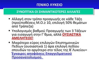 ΓΓΕΕΝΝΙΙΚΚΟΟ ΛΛΥΥΚΚΕΕΙΙΟΟ 
ΣΣΥΥΝΝΟΟΠΠΤΤΙΙΚΚΑΑ ΟΟΙΙ ΣΣΗΗΜΜΑΑΝΝΤΤΙΙΚΚΟΟΤΤΕΕΡΡΕΕΣΣ ΑΑΛΛΛΛΑΑΓΓΕΕΣΣ 
• Αλλαγή στον τρόπο προαγωγής σε κάθε Τάξη 
(προϋποθέσεις Μ.Ο.≥ 10, επιλογή 50% θεμάτων 
από Τράπεζα) 
• Υπολογισμός βαθμού Προαγωγής των 3 Τάξεων 
για εισαγωγή στην Γ΄θμια, αλλά ΟΥΣΙΑΣΤΙΚΑ 
ΑΜΕΛΗΤΕΟΣ! 
• Μικρότερο εύρος επιλογών Επιστημονικών 
Πεδίων (ουσιαστικά 1) άρα επιλογή πεδίου 
σπουδών το αργότερο στο τέλος της Β΄Λυκείου= 
Έγκαιρες αποφάσεις Επαγγελματικού 
Προσανατολισμού. 
 
