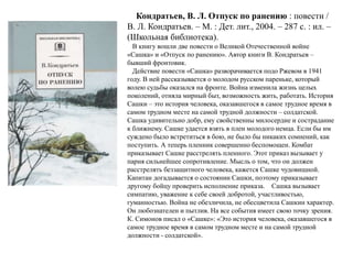 Кондратьев, В. Л. Отпуск по ранению : повести / 
В. Л. Кондратьев. – М. : Дет. лит., 2004. – 287 с. : ил. – 
(Школьная библиотека). 
В книгу вошли две повести о Великой Отечественной войне 
«Сашка» и «Отпуск по ранению». Автор книги В. Кондратьев – 
бывший фронтовик. 
Действие повести «Сашка» разворачивается подо Ржевом в 1941 
году. В ней рассказывается о молодом русском пареньке, который 
волею судьбы оказался на фронте. Война изменила жизнь целых 
поколений, отняла мирный быт, возможность жить, работать. История 
Сашки – это история человека, оказавшегося в самое трудное время в 
самом трудном месте на самой трудной должности – солдатской. 
Сашка удивительно добр, ему свойственны милосердие и сострадание 
к ближнему. Сашке удается взять в плен молодого немца. Если бы им 
суждено было встретиться в бою, не было бы никаких сомнений, как 
поступить. А теперь пленник совершенно беспомощен. Комбат 
приказывает Сашке расстрелять пленного. Этот приказ вызывает у 
парня сильнейшее сопротивление. Мысль о том, что он должен 
расстрелять беззащитного человека, кажется Сашке чудовищной. 
Капитан догадывается о состоянии Сашки, поэтому приказывает 
другому бойцу проверить исполнение приказа. Сашка вызывает 
симпатию, уважение к себе своей добротой, участливостью, 
гуманностью. Война не обезличила, не обесцветила Сашкин характер. 
Он любознателен и пытлив. На все события имеет свою точку зрения. 
К. Симонов писал о «Сашке»: «Это история человека, оказавшегося в 
самое трудное время в самом трудном месте и на самой трудной 
должности - солдатской». 
 
