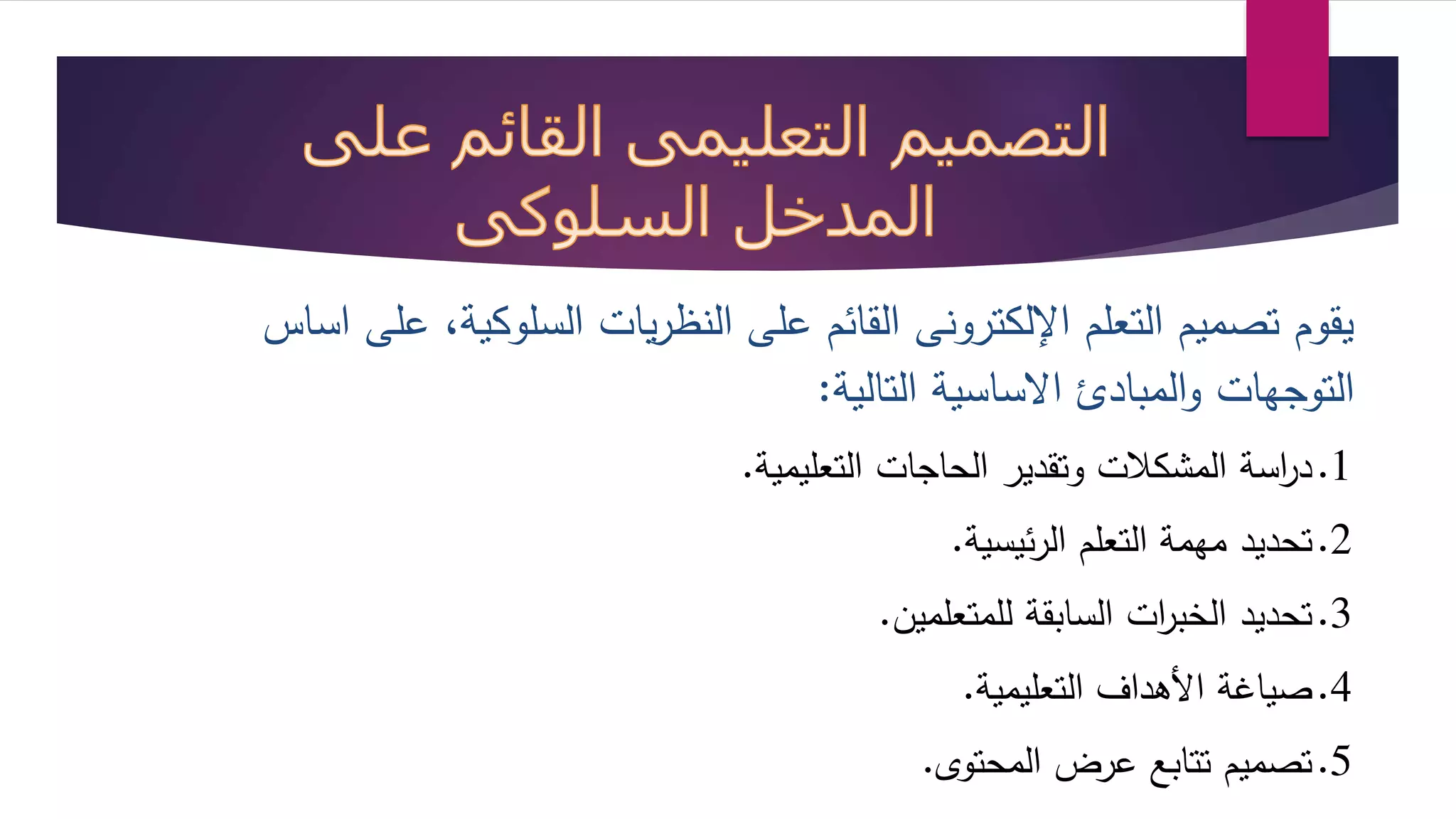 يقوم تصميم التعلم الإلكترونى القائم على النظريات السلوكية، على اساس 
التوجهات والمباد ااساسية التالية: 
1.د ا رسة المشكلات وتقدير الحاجات التعليمية. 
2.تحديد مهمة التعلم الرئيسية. 
3.تحديد الخب ا رت السابقة للمتعلمين. 
4.صياغة الأهداف التعليمية. 
5.تصميم تتابع عرض المحتو . 
 