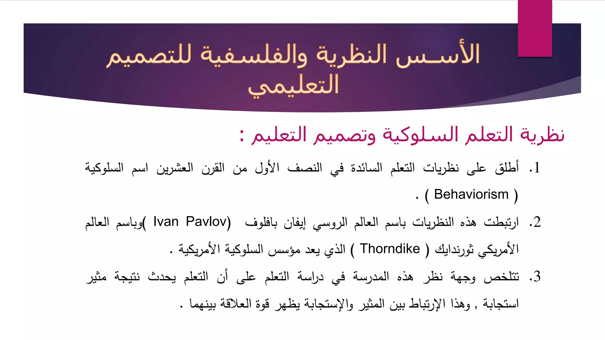 نظرية التعلم السلوكية وتصميم التعليم : 
1. أطلق على نظريات التعلم السائدة في النصف الأول من القرن العشرين اسم السلوكية 
. ) Behaviorism ) 
وباسم العالم ( Ivan Pavlov) 2. ارتبطت هذه النظريات باسم العالم الروسي إيفان بافلوف 
الذي يعد مؤسس السلوكية الأمريكية . ( Thorndike ) الأمريكي ثورندايك 
3. تتلخص وجهة نظر هذه المدرسة في د ا رسة التعلم على أن التعلم يحدث نتيجة مثير 
استجابة , وهذا الإرتباط بين المثير والإستجابة يظهر قوة العلاقة بينهما . 
 