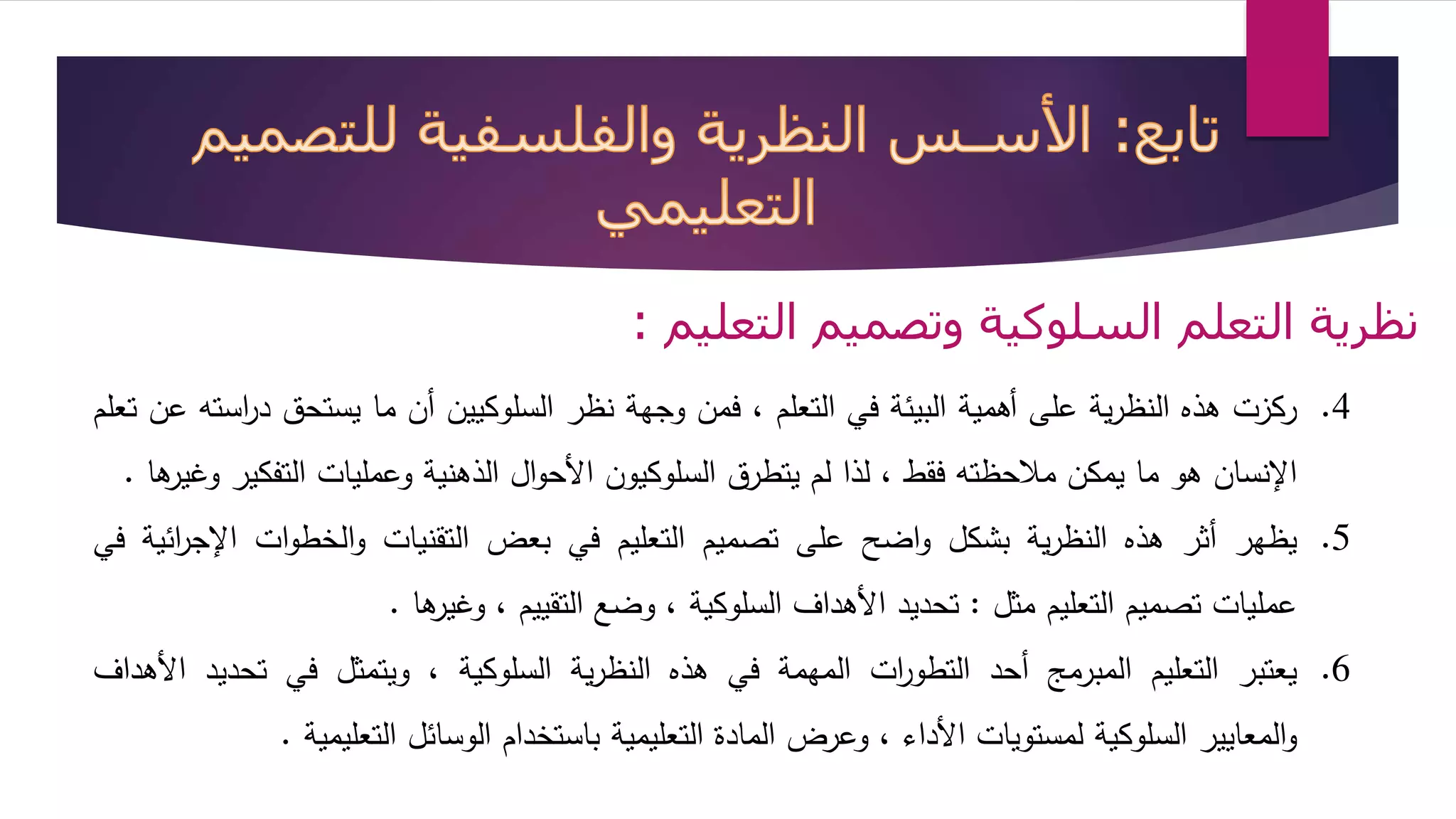 نظرية التعلم السلوكية وتصميم التعليم : 
4. ركزت هذه النظرية على أهمية البيئة في التعلم ، فمن وجهة نظر السلوكيين أن ما يستحق د ا رسته عن تعلم 
الإنسان هو ما يمكن ملاحظته فقط ، لذا لم يتطرق السلوكيون الأحوال الذهنية وعمليات التفكير وغيرها . 
5. يظهر أثر هذه النظرية بشكل واضح على تصميم التعليم في بعض التقنيات والخطوات الإج ا رئية في 
عمليات تصميم التعليم مثل : تحديد الأهداف السلوكية ، وضع التقييم ، وغيرها . 
6. يعتبر التعليم المبرمج أحد التطو ا رت المهمة في هذه النظرية السلوكية ، ويتمثل في تحديد الأهداف 
والمعايير السلوكية لمستويات الأداء ، وعرض المادة التعليمية باستخدام الوسائل التعليمية . 
 