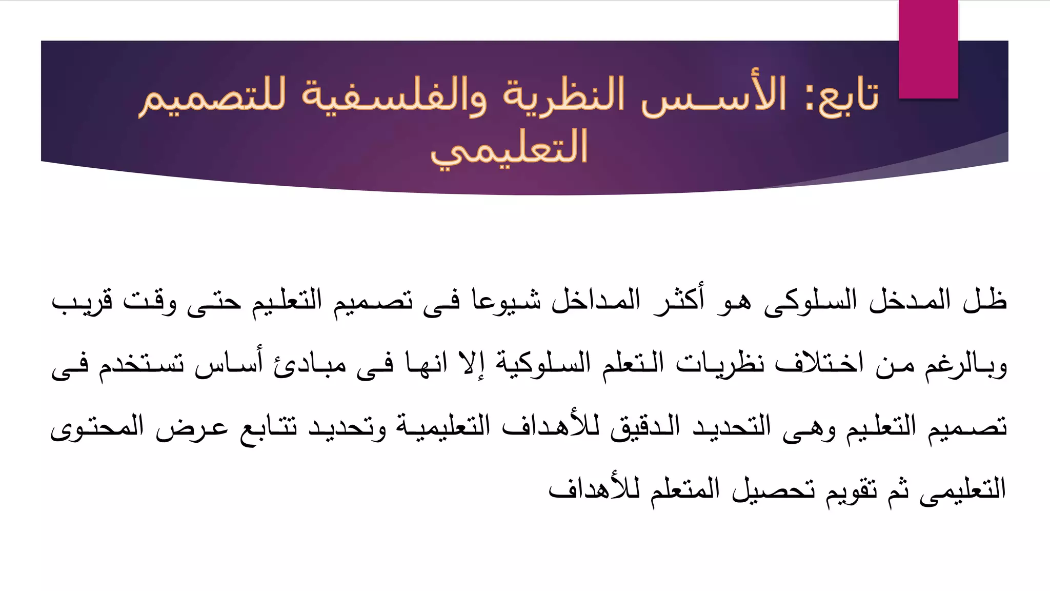 ظلللل الملللدخل السللللوكى هلللو أكثلللر الملللداخل شللليوعا فلللى تصلللميم التعلللليم حتلللى وقلللت قريللل 
وبلللالرغم ملللن اخلللتلاف نظريلللات اللللتعلم السللللوكية إا انهلللا فلللى مبلللاد أسلللاس تسلللتخدم فلللى 
تصلللميم التعلللليم وهلللى التحديلللد اللللدقيق ل هلللداف التعليميلللة وتحديلللد تتلللابع علللرض المحتلللو 
التعليمى ثم تقويم تحصيل المتعلم ل هداف 
 